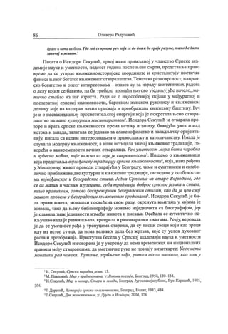 86 ОливераРадуловић
драго и шт а их боли. Гдегод се проспереч кој а се до диа и до крај аразуме, т амо ће бит и
завичај и ж ивот }
Писахи о Исидори Секулић, првој жени примљеној у чланство Српске ака-
демиј е науке и уметности, педесет година после њене смрти, представља право
време да се утврде књижевноисториј ске координате и кристализуј у поетичке
финесењеног богатог књижевног стваралаштва.Тематскаразноврсност,жанров-
ско богатство и опсег интересовања - изазов су за израду синтетичких радова
о делу кој им се бавимо, па би требало пронаћи његово уј едињуј уће начело, ма-
т ично ст абло из ког израста. Ради се о нај особениј ој пој ави у међуратној и
послератној српској књижевности, барокном женском рукопису и књижевном
делању кој е на модеран начин присвај а и преображава књижевну баштину. Реч
ј е и о несвакидашњој просветитељској енергиј и кој ај е покретала њено ствара-
лаштво названо културним мисионарст вом2. Исидора Секулић ј е отварала про-
зоре и врата српске књижевности према истоку и западу, бивај ући увек изнад
истока и запада, залагала сеј еднако за славенофилство и западњачку ориј ента-
циј у, писала са истим интересовањем о православљу и католичанству. Ималај е
слуха за модерну књижевност, а ипак истицала значај књижевне традициј е, го-
ворећи о ванвремености вечних стваралаца. Речумет ност мора бит и чаробна
и чудесно моћна, ниј е важ но из кој еј е савременост и3. Пишемо о књижевници
кој апредстављавој вођанску т радицију српскекњиж евност и4, кој а, иако рођена
у Мошорину, живот проводи стварај ући у Београду, чиме и суштински и симбо-
лично приближавадвекултурнеи књижевнетрадициј е, сагледивеу особености-
ма вој вођанског и београдског ст ила. Једна Српкиња из ст аре Вој водине, где
се са малим и часним изузецима, губи традициј а доброг српскогј езика и ст ила,
пише правилним, гот ово беспрекорним београдским ст илом, као дај е цео ceoj
ж ивот провелау београдским књиж евним срединама5. ИсидораСекулић ј еби-
ла прави аскета, монашки посвећена свом раду, окренута књигама у кој имај е
живела, тако да њену библиографиј у можемо изј едначити са биографиј ом, ј ер
ј е ставила знак ј еднакости између живота и писања. Осећала се аутентично ис-
кључиво кадај еразмишљала, креиралаи разговаралао књигама.Речј у, веровала
ј е да се уметност рађа у тренуцима озарења, да су писци свеци кој и као зраци
иду из истог сунца, да нема великих дела без жртава, кој е су услов духовног
раста и преображај а. Приступна беседа у Српској академиј и наука и уметности
Исидоре Секулић изговоренај е у уверењу да нема временских ни националних
граница међу ствараоцима, дауметничкеруке не познај у визиткарте: Уеек ист и
монашки рад човека. Ћут ање, згрбљена леђа, рит ам около наоколо, као коњу
1И. Секулиб, Српски народниј език, 13.
2M. Павловић,Мир у вредност има, у: Рокови поезиј е, Београд, 1958, 130- 134.
3И.Секулић, Мир и немир, Ст ари и млади, Београд, Југославијапублик, Вук Караџић, 1985,
304 .
■"Ј. Деретић, Ист ориј а српске књиж евност и, Београд, Нолит, 1983, 484.
sЈ.Скерлић,Двеж енскекњиге, у:Други оИсидори, 2004, 176.
 