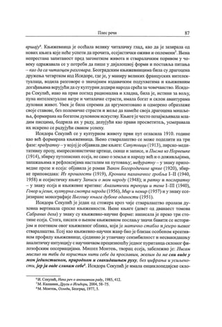Плес речи 87
вршај у
6. Књижевнидај е осећала велику читалачку глад, као дај е зазирала од
нових књигакој енеће успети дапрочита, есеј истички оживи и оплемени7. Њена
н еп р ест ан а зап ит ан о ст п р ед заг он етк ом ж и в от а и ст вар ал ач к и м п ор ив ом у ч о-
веку одражавала се у потреби да пише у диј алошкој форми и поставља питања
—као да са чит аоцем разговара,Београдским књижевницима биласу драгоцена
дружењачетвртком код Исидоре, гдеј е, у маниру великих француских интелек-
туалаца, водила разговоре о значај ним издавачким подухватима и књиж евним
догађањимаверуј ући дасу културнидодири народасрећазачовечанство.Исидо-
ра Секулић, иако на први поглед рационална и хладна, билај е, истини за вољу,
пуна интелектуалне ватре и читалачке страсти, имала богат и склон авантурама
духовни живот. Увек ј е била спремна да аргументовано и одмерено образлаже
свој еставове, без полемичке страсти и жељеданамећесвој адрагоценамишље-
ња, формирананабогатомдуховномискуству.Књигеј ечестопозај мљиваламла-
дим писцима, бодрила их у раду, делуј ући као прави просветитељ, усмеравала
их искрено се радуј ући сваком успеху.
Исидора Секулић се у културном животу први пут огласила 1910. године
као већ формирана књижевница. Њено стваралаштво се може поделити на три
фазе: предрат ну - у кој ој ј еобј авиладвекњиге: Сапут ници(1913),лирско-меди-
тативну прозу, импресионистичке цртице, скицеи записе, и Писма из Норвешке
(1914),збирку путописних есеј а, несамо оземљи и народу већ и одоживљај има,
запажањимаи рефлексиј аманасталим напутовању;међурат ну - у знаку припо-
ведне прозе и есеј а: обј авилај ероман Ђакон Богородичине цркве (1920), збир-
ке приповедака: Из прошлост и (1919), Кронш а паланачког гробља I—II (1940,
1958) и есеј истичку књигу Записи о мом народу (1948); ират ну и послерат ну
- у знаку есеј а и књижевне критике: Аналит ички т ренуци и т еме 1- Ш (1940),
Говор иј език, култ урна смот ра народа (1956), Мир и немир (1957) и у знаку есе-
ј изиране монографиј еЊегошу књига дубоке оданост и (1951).
Исидора Секулић ј еј едан од стожера кроз чије стваралаштво пролази ду-
ховна вертикала српске књижевности. Њене књиге (девет од дванаест томова
Сабраних дела) у знаку су књижевно-научне форме: написалај е преко три сто-
тинеесеј а. Стога, писати о њеном књижевном послању значи бавити се истори-
ј ом и поетиком овог књижевног облика, кој иј емат ично ст абло иј езгро њеног
стваралаштва. Есеј као књижевно-научни жанр биој еблизак особеном креатив-
ном профилу књижевнице, сј единиој еутанчану сензибилност и несвакидашњу
аналитичку интуицију снаучничкомпрецизношћуј едног пуританцасклоног фи-
лозофским опсервациј ама. Мишел Монтењ, творац есеј а, забележиој е: Нисам
мислио ни т еби да корист им нит и себе да прославим, ж елим да ме сви видеу
мом ј единст веном, природном и свакидашњем руху, без цифрања иусиљено-
ст и.ј ер ј а овдесликам себе%.Исидора Секулићј еималаенциклопедиј скескло-
6И. Секулић, Некаречо анонимном раду, 1985,412.
7М. Кашанин,Други оИсидори, 2004, 58- 75.
8М. Монтењ, Огледи, Београд, 1977, 5.
 