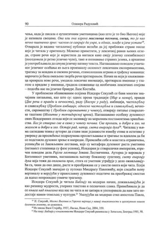 90 Оливера Радуловић
чења, кадај е писала о аутентичним уметницима (као штојето био Његош) кој е
ј е називала свецима. Ова или она изрека мислиоца песника, свеца, т ој е као
вечно пшенично зрно: часком сесакриј едаумре, и одмах, млађе иј ачеуст ане19.
Отваралај е видике читалачкој публици желећи дај ој приближи стране писце
кој еј е читала у оригиналу. Можемо приметити, у лексичкој равни њених огле-
да, стране речи кој е ј е користила да нагласи како свој у ј езичку сензибилност
(поседовалај е реткој езичко чуло), тако и познавање страних ј езика, а архаизме
ј еупотребљаваладасачувај езичку патину текста.Наглашавамо поводомутанча-
ног ј езичког осећања из њега произашлу склоност лексичким експериментима,
трагању за младим и свежим речима, етимолошким играма и грађењу кованица:
нарочитој ебилаомиљенатворбаречи претварањем.Начин накој иј екњижевни-
ца креирала нове речи, уводила лексичке иновациј е, претварала именице у гла-
голе а придеве у именице, градила сложенице од необичних лексичких спој ева
—подсећа нас нај езичке бравуре ЛазеКостића.
У проблемски обликованим есеј има Исидора Секулић се бави многим зна-
чај ним питањима, као што су: однос према традициј и (Мир и немир), правди
(Две речи о правди и вечност и), раду (Васкрс у раду), амбициј и, частољубљу
и славољубљу (Проблем амбициј е, односно част ољубља и славољубља), вечно-
сти, сиромаштву ( Проблем сиромашт ва у човеку), отварај у питање стваралач-
ке таштине (Молит веу т опчидерској цркви). Наглашавамо особену духовност
ових Исидориних огледакој и сезаснивај у наморалним постаментимахришћан-
ства. Бог ј е cmeopuo cee а само у човеку почива. Cee пролази, и добро и зло, на
ж алост и добро и зло. Ост ај ерад, напор, ceema енергиј а духа20. Читалац у њи-
ма сагледава тежњу ауторке да стави знак ј еднакости између етике и естетикеу
уверењу дапросвећење подразумевапросветљавањеи трагањезаидеалом даби
сеподстакло духовно зрење и напредак.Превазићи себе и властита ограничења,
успињући се Јаковљевим лествама, кој е су метафора духовног раста уметника
(петнаест степеницасу фазеуспона), Исидоринј е стваралачки императив, изре-
чен поводом дела Рај ске лест вице Јована Лествичника. Ауторка ј е веровала у
Боголикост уметника, наглашавала његову божанску суштину, свету енергиј у
духа кој атежи да оплемени прах, стога сеуметник уграђуј еу дело оживљавај у-
ћи га, чини да оно дише, растеи преображавасе у свести оногакој и чита. Есеј и
Исидоре Секулић значај ан су путоказ Миодрагу Павловићу, кој и следећи њену
вертикалу и веруј ући у православну духовност подстиче напреображај свестан
да и д еал непр ек и дн о у зм и че т р аг аоцу.
Исидора Секулић ј е читала Библиј у на модеран начин, доживљавајући ј е
као ризницу мудрости, узорних текстова и песничких слика. Примећивалај е да
секњига над књигама код наснечитаи нецитираи упозораваладанамзато не-
достај е камен-темељац у култури.21Указуј ући на модеран стил апостолаПавла,
15И. Секулић, Мест оЊегоша иГорског виј енцау нашој књиж евност и и целокупном нашем
духовном з/сивот у, из рукописа.
20Из писмаВаси Стајићу, 1937, Писма, Нови Сад, 2004, 350.
21Натему:Библиј ау књио/севност иИсидораСекулићразмишљау Запиаша, Београд 1985, 98.
 