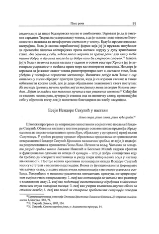 Плес речи 9 1
сведочилај еда пише бодлеровски мутно и симболично. Веровалај е дај еумет-
ник сарадник Творцанаусавршавању човека, адај еталенат знак човековеБого-
ликости и називала га метафорично свет лост у човеку . Будући просветитељски
настрој ена, била ј е склона параболичној форми кој а ј ој ј е пружала могућност
да преводећи значења алегориј ских прича нага аси поруку у духу хришћанске
етике,Ако ж ивиш у себи, нећеш много марит и за празнеречи! Ако имау т еби
нешт о добро, о другима мисли да су добри како би смерност сачувао.22 Блиска
ј ој ј е билаи источна аскезанасталау седмом и осмом веку преХристај ер ј еза-
говаралауздржаност и осећањеправемерекао императив живљења. Исидорај е
вероваладај е живот сваког човека реинтерпретиран мит и, сагласно томе, била
убеђена у постој ање породичне митологиј е. Иконички делуј е њен Запис о оцу
оживљен у сцени обредног приступатрпези, кадај е са изразом свечане и тамне
озбиљности крстио хлеб, док ј е деци обј ашњавао знаковитост свога поступка:
Козна кој и древни имученипредак мој сет ој ављау мениса свој им болом и ст и-
дом...Бој им сеглади и као т елесног мучења и каоуниж ења човековаР Сећај ући
се гладних година рата, ауторкај е ставила оца на иконичку слику, препознај ући
себе у обредном гесту док ј е молитвено благодарила на хлебу насушном.
Есеј и Исидоре Секулић у настави
Језик свира.ј език слика,ј език кућегради,24
Ш колски програми су неправеднозапоставили есеј истичко послањеИсидо-
реСекулић.Обавезнанаставау шестом разреду основнешколепредвиђаобраду
одломкаиз лирско-медитативне прозеБуре, обј ављену у ауторкиној првој књизи
Сапут ници. У трећем разреду средњег образовања представља се приповедачко
стваралаштво Исидоре Секулић Кроииком паланачког гр обља, из кој еј е издвој е-
нарепрезентативна приповеткаГоспа Нола.Истини за вољу, Чит анка за чет вр-
т и разред средње школе Љиљане Николић и Босиљке Милић садржи ефектан
и функционалан одломак из огледа О култ ури - што ј е добра инициј атива кој у
би требало да искористе наставници и уведу шири избор њених есеј а у наставу
књижевности. Постој е велики креативни потенциј али огледа Исидоре Секулић
кој и су естетски и васпитно подстицај ни. Веомасу функционални за формирање
читалачког става, стицање аналитичких компетенциј а и неговање естетских осе-
ћања. Говорићемо о неколико различитих методичких приступа интерпретира-
ном есеј истичком стваралаштву: 1. есеј каомот ивациј аза чит ањеили разговор
о књижевном делу; 2. есеј као подст ицај синт ет изовању одређених књиж евних
т ема или опуса значај них писаца; 3. есеј као узорни књижевно-научни облик за
ст илске веж бе; 4. есеј као повод за ст варање проблемских сит уациј а поводом
22Цитиранареченицајеизесеј аСт опамаХрист овим ТомасаизКемписа,Изстраних књиж ев-
ност и 1, Београд 1985, 79.
23И. Секулић, Записи, 1985, 134.
24И. Секупић, Српски народниј език,у: Аналит ички т ренуци, 14.
 