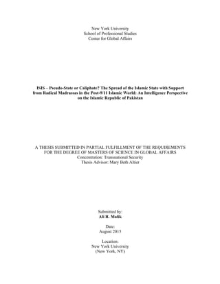  
New York University
School of Professional Studies
Center for Global Affairs
ISIS – Pseudo-State or Caliphate? The Spread of the Islamic State with Support
from Radical Madrassas in the Post-9/11 Islamic World: An Intelligence Perspective
on the Islamic Republic of Pakistan
A THESIS SUBMITTED IN PARTIAL FULFILLMENT OF THE REQUIREMENTS
FOR THE DEGREE OF MASTERS OF SCIENCE IN GLOBAL AFFAIRS
Concentration: Transnational Security
Thesis Advisor: Mary Beth Altier
Submitted by:
Ali R. Malik
Date:
August 2015
Location:
New York University
(New York, NY)
 