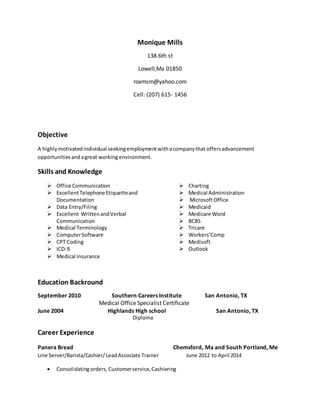 Monique Mills
138 6th st
Lowell,Ma 01850
roxmsm@yahoo.com
Cell: (207) 615- 1456
Objective
A highlymotivatedindividual seekingemploymentwithacompanythat offersadvancement
opportunitiesandagreat working environment.
Skills and Knowledge
 Office Communication
 ExcellentTelephone Etiquetteand
Documentation
 Data Entry/Filing
 Excellent WrittenandVerbal
Communication
 Medical Terminology
 ComputerSoftware
 CPT Coding
 ICD-9
 Charting
 Medical Administration
 MicrosoftOffice
 Medicaid
 Medicare Word
 BCBS
 Tricare
 Workers’Comp
 Medisoft
 Outlook
 Medical Insurance
Education Backround
September 2010 Southern Careers Institute San Antonio, TX
Medical Office Specialist Certificate
June 2004 Highlands High school San Antonio, TX
Diploma
Career Experience
Panera Bread Chemsford, Ma and South Portland, Me
Line Server/Barista/Cashier/LeadAssociate Trainer June 2012 to April 2014
 Consolidatingorders, Customerservice,Cashiering
 