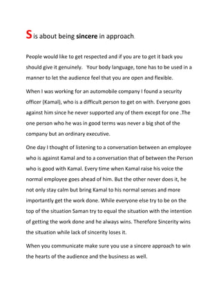 Sis about being sincere in approach.
People would like to get respected and if you are to get it back you
should give it genuinely. Your body language, tone has to be used in a
manner to let the audience feel that you are open and flexible.
When I was working for an automobile company I found a security
officer (Kamal), who is a difficult person to get on with. Everyone goes
against him since he never supported any of them except for one .The
one person who he was in good terms was never a big shot of the
company but an ordinary executive.
One day I thought of listening to a conversation between an employee
who is against Kamal and to a conversation that of between the Person
who is good with Kamal. Every time when Kamal raise his voice the
normal employee goes ahead of him. But the other never does it, he
not only stay calm but bring Kamal to his normal senses and more
importantly get the work done. While everyone else try to be on the
top of the situation Saman try to equal the situation with the intention
of getting the work done and he always wins. Therefore Sincerity wins
the situation while lack of sincerity loses it.
When you communicate make sure you use a sincere approach to win
the hearts of the audience and the business as well.
 