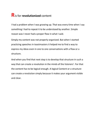 Ris for revolutionized content
I had a problem when I was growing up. That was every time when I say
something I had to repeat it to be understood by another. Simple
reason was I never had a proper flow in what I said.
Simply my content was not properly organized. But when I started
practicing speeches in toastmasters it helped me to find a way to
express my ideas even in one to one conversations with a flow or a
structure.
And when you find that next step is to develop that structure in such a
way that can create a revolution in the minds of the listeners’. For that
the content has to be logical enough. A logical Content or a structure
can create a revolution simply because it makes your argument visible
and clear.
 