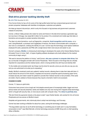 11/3/2015 Print Story
http://www.chicagobusiness.com/article/20151103/BLOGS11/151109960?template=printart 1/2
Print Story Printed from ChicagoBusiness.com
Disk­drive pioneer tackling identity theft
By John Pletz November 03, 2015
Finis Conner thinks he has a fix for some of the high­profile hacks that have compromised government and
private companies' databases with identities of employees, customers and patients.
His ideas go beyond chip­and­pin, which is why he's focused on big business and government customers
instead of consumers.
Conner, a Silicon Valley pioneer who made his name and fortune in the disk drive business a generation ago
but now lives in Chicago, has raised $2.5 million for his product. It's a smartcard and mobile app that relies on
biometrics and encryption to protect sensitive information.
The idea is to store biometrics—such as fingerprints, voiceprints, facial recognition and iris scans—on a
card. Using Bluetooth, a processor and 8 gigabytes of memory, the device communicates with a computer, a
door lock or a smartphone, verifying the identity of a user. Conner says the technology could replace traditional
employee ID cards, passwords and PINs with a single device that's more secure and easier to use.
Conner's company, BluStor, is introducing its technology to developers this week at the Octane Medical Device
& Investor Forum in Irvine, Calif., in hopes of getting software developers who build software for the medical
community to begin using it.
“We want to become the platform of choice,” said Conner, who was a pioneer in computer disk drives, first
as a co­founder of Seagate and later with Conner Peripherals. “We're focused on the things that are critically
important for corporations and the medical sector, which is having terrible time with fraud and identity theft.
“In the mobile and connected world, two things must be done for security: prove you are who you say you are,
and you are authorized to do what you're requesting.”
Ideally, BluStor's smartcard could carry patients' medical records, allowing them to take their data with them. It
would reduce the amount of time doctors, hospitals and insurance companies spend processing paper forms,
increase security and make it easier for patients to provide their medical records to new providers. If the cards
are stolen, they're useless to thieves because they require a biometric match to be accessed.
CHANGE IS HARD
Conner, 71, faces an uphill climb.
Consumers have proven to be a tough sell. And despite several years of increasingly bolder, bigger and more
serious hacks and security breaches, banks and retailers are only now moving from magnetic­stripe technology,
which is fraught with security risks, to more secure cards with computer chips. The rollout is painfully slow.
"We don't think the payments industry is the place to start," says Charlie Sander, who worked for him at Conner
Peripherals and now serves on BluStor's board.
Hospitals and governments, who notoriously slow to adopt new technology, won't be easy.
Conner has been working on BluStor for about four years, solving the technology challenges.
“The big problem was how do we fit all the technology on something size of credit card in a way that battery
consumption is low?” says Mark Bennett, a former technology executive at CME Group who is chief operating
officer of BluStor.
 
 