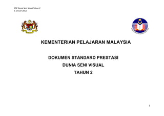 DSP Dunia Seni Visual Tahun 2
5 Januari 2012




                                KEMENTERIAN PELAJARAN MALAYSIA


                                  DOKUMEN STANDARD PRESTASI
                                       DUNIA SENI VISUAL
                                           TAHUN 2




                                                                 1
 