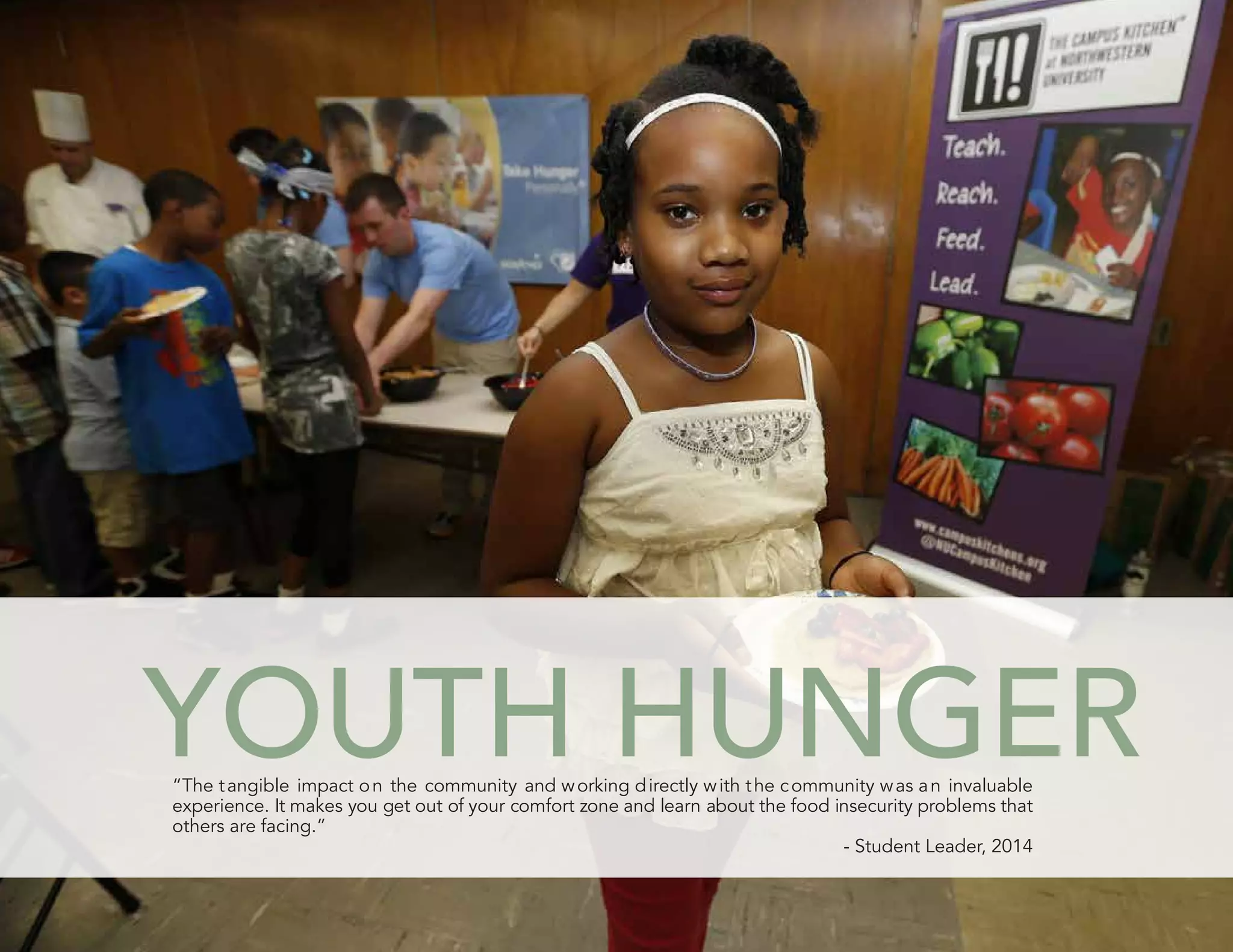 YOUTH HUNGER“The tangible impact on the community and working directly with the community was an invaluable
experience. It makes you get out of your comfort zone and learn about the food insecurity problems that
others are facing.”
- Student Leader, 2014
“The tangible impact on the community and working directly with the community was an invaluable
YOUTH HUNGER
others are facing.”
- Student Leader, 2014
experience. It makes you get out of your comfort zone and learn about the food insecurity problems that
 