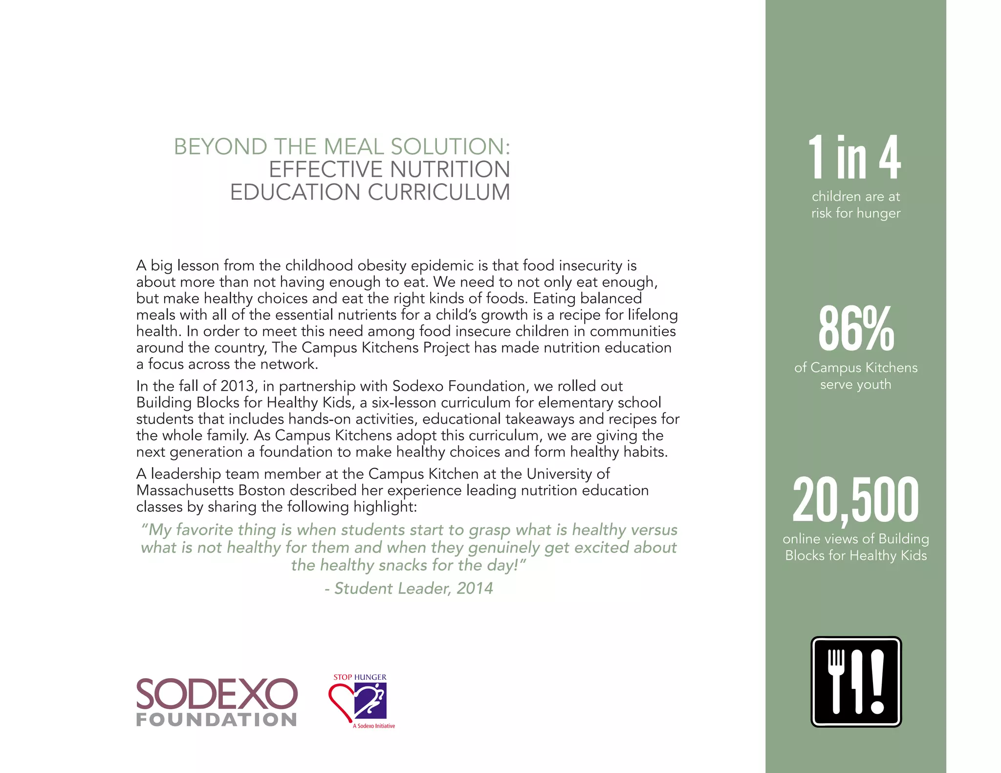 A big lesson from the childhood obesity epidemic is that food insecurity is
about more than not having enough to eat. We need to not only eat enough,
but make healthy choices and eat the right kinds of foods. Eating balanced
meals with all of the essential nutrients for a child’s growth is a recipe for lifelong
health. In order to meet this need among food insecure children in communities
around the country, The Campus Kitchens Project has made nutrition education
a focus across the network.
In the fall of 2013, in partnership with Sodexo Foundation, we rolled out
Building Blocks for Healthy Kids, a six-lesson curriculum for elementary school
students that includes hands-on activities, educational takeaways and recipes for
the whole family. As Campus Kitchens adopt this curriculum, we are giving the
next generation a foundation to make healthy choices and form healthy habits.
A leadership team member at the Campus Kitchen at the University of
Massachusetts Boston described her experience leading nutrition education
classes by sharing the following highlight:
“My favorite thing is when students start to grasp what is healthy versus
what is not healthy for them and when they genuinely get excited about
the healthy snacks for the day!”
- Student Leader, 2014
BEYOND THE MEAL SOLUTION:
EFFECTIVE NUTRITION
EDUCATION CURRICULUM
20,500online views of Building
Blocks for Healthy Kids
86%of Campus Kitchens
serve youth
1 in 4children are at
risk for hunger
 