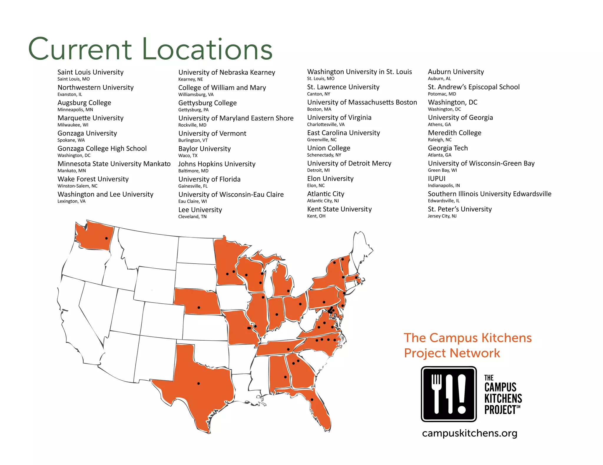 Current LocationsSaint Louis University
Saint Louis, MO
Northwestern University
Evanston, IL
Augsburg College
Minneapolis, MN
MarqueƩe University
Milwaukee, WI
Gonzaga University
Spokane, WA
Gonzaga College High School
Washington, DC
Minnesota State University Mankato
Mankato, MN
Wake Forest University
Winston-Salem, NC
Washington and Lee University
Lexington, VA
University of Nebraska Kearney
Kearney, NE
College of William and Mary
Williamsburg, VA
GeƩysburg College
GeƩysburg, PA
University of Maryland Eastern Shore
Rockville, MD
University of Vermont
Burlington, VT
Baylor University
Waco, TX
Johns Hopkins University
BalƟmore, MD
University of Florida
Gainesville, FL
University of Wisconsin-Eau Claire
Eau Claire, WI
Lee University
Cleveland, TN
Washington University in St. Louis
St. Louis, MO
St. Lawrence University
Canton, NY
University of MassachuseƩs Boston
Boston, MA
University of Virginia
CharloƩesville, VA
East Carolina University
Greenville, NC
Union College
Schenectady, NY
University of Detroit Mercy
Detroit, MI
Elon University
Elon, NC
AtlanƟc City
AtlanƟc City, NJ
Kent State University
Kent, OH
The Campus Kitchens
Project Network
campuskitchens.org
Auburn University
Auburn, AL
St. Andrew’s Episcopal School
Potomac, MD
Washington, DC
Washington, DC
University of Georgia
Athens, GA
Meredith College
Raleigh, NC
Georgia Tech
Atlanta, GA
University of Wisconsin-Green Bay
Green Bay, WI
IUPUI
Indianapolis, IN
Southern Illinois University Edwardsville
Edwardsville, IL
St. Peter’s University
Jersey City, NJ
 