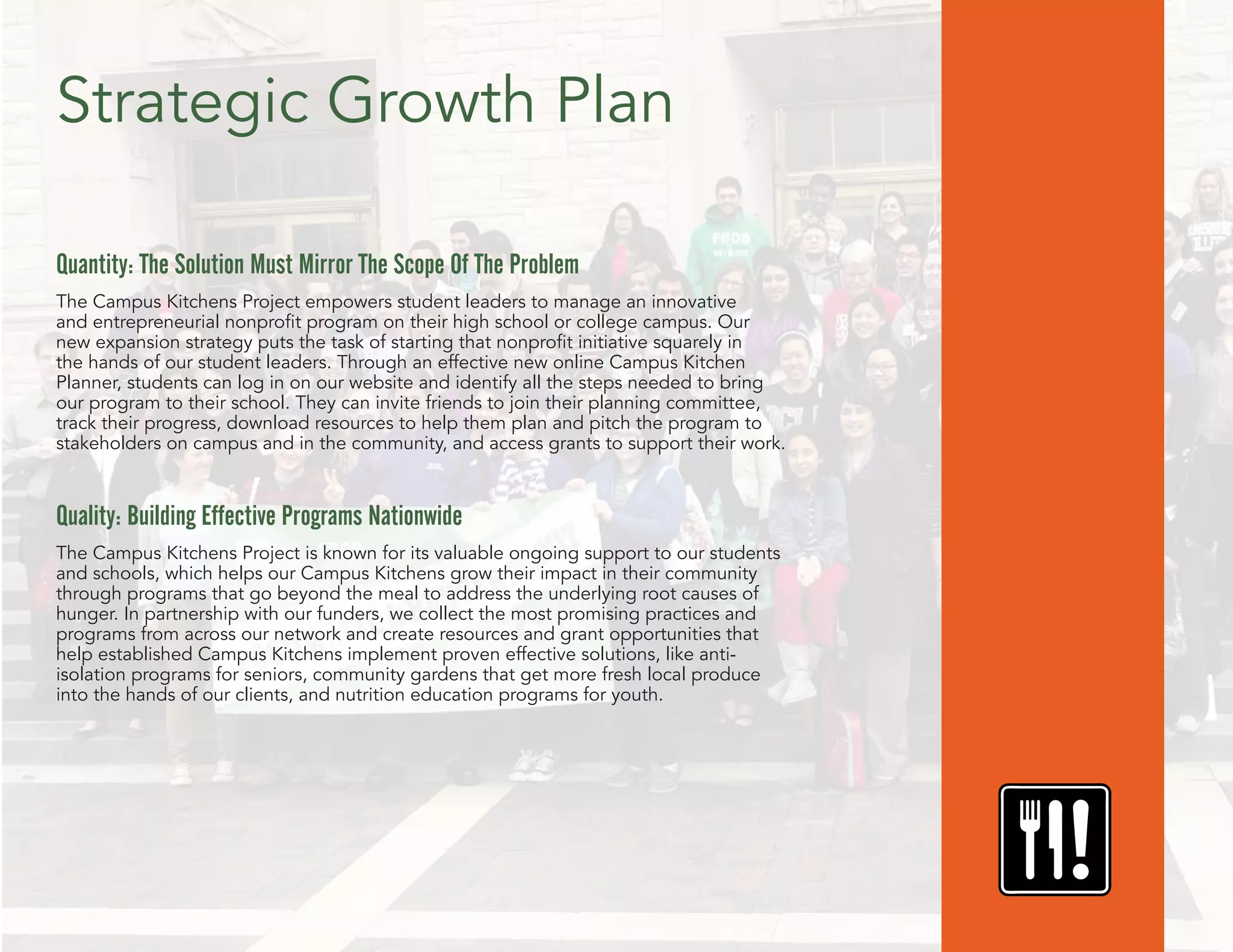 Strategic Growth Plan
Quantity: The Solution Must Mirror The Scope Of The Problem
The Campus Kitchens Project empowers student leaders to manage an innovative
and entrepreneurial nonprofit program on their high school or college campus. Our
new expansion strategy puts the task of starting that nonprofit initiative squarely in
the hands of our student leaders. Through an effective new online Campus Kitchen
Planner, students can log in on our website and identify all the steps needed to bring
our program to their school. They can invite friends to join their planning committee,
track their progress, download resources to help them plan and pitch the program to
stakeholders on campus and in the community, and access grants to support their work.
Quality: Building Effective Programs Nationwide
The Campus Kitchens Project is known for its valuable ongoing support to our students
and schools, which helps our Campus Kitchens grow their impact in their community
through programs that go beyond the meal to address the underlying root causes of
hunger. In partnership with our funders, we collect the most promising practices and
programs from across our network and create resources and grant opportunities that
help established Campus Kitchens implement proven effective solutions, like anti-
isolation programs for seniors, community gardens that get more fresh local produce
into the hands of our clients, and nutrition education programs for youth.
 