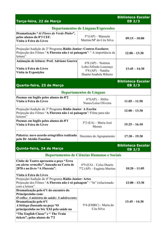 Biblioteca Escolar
Terça-feira, 22 de Março                                                        EB 2/3

                         Departamentos de Línguas/Expressões
Dramatização “Ai Flores do Verde Pinho”,
pelos alunos do 8º3 CEF.                         5º1(AP) – Manuela
                                                                              09:15 – 10:00
Visita à Feira do Livro                        Martins/Mª do Céu Silva

Projecção/Audição do 2º Programa Rádio Junior: Centros Escolares
Projecção dos Filmes “A Floresta não é só paisagem”/ “ A importância da       12:00 – 13:30
leitura”
Animação de leitura: Prof. Adriano Guerra
                                                 6º8 (AP) – Noémia
                                               Lobo/Alfredo Lourenço
Visita à Feira do Livro                                                       13:45 – 14:30
                                                 5º8 (AP) – Natália
Visita às Exposições
                                               Duarte/Anabela Ribeiro

                                                                          Biblioteca Escolar
Quarta-feira, 23 de Março                                                       EB 2/3

                                Departamentos de Línguas
Poemas em Inglês pelos alunos do 8º2
                                                 6º3(AP) – Abílio
Visita à Feira do Livro                                                      11:05 – 11:50
                                                Nunes/Luísa Oliveira
Projecção/Audição do 3º Programa Rádio Junior: A Escrita                     12:00 – 13:30
Projecção dos Filmes “A Floresta não é só paisagem”/ Filme para não
leitores”
Poemas em Inglês pelos alunos do 8º1
                                                5º2 (EA) – Maria José
Visita à Feira do Livro                                                      15:25 – 16:10
                                                       Morais
                                                                             15:15 - 16:10
Palestra: novo acordo ortográfico realizada Docentes do Agrupamento          17:30 – 19:30
pelo Dr Alcídio Faustino
                                                                          Biblioteca Escolar
Quinta-feira, 24 de Março                                                       EB 2/3
                     Departamentos de Ciências Humanas e Sociais
Clube de Teatro apresenta a peça “Terra
em alerta vermelho”, baseada na Carta de       6º9 (EA) – Celso Duarte
2070 e no livro “A Floresta”.                7º2 (AP) – Eugénia Martins       10:20 – 11:05

Visita à Feira do Livro
Projecção/Audição do 4º Programa Rádio Junior: Artes
Projecção dos Filmes “A Floresta não é só paisagem” / “In” (relacionado       12:00 – 13:30
com a leitura”
Dramatização pelo 6º1 do encontro do
Principezinho com:
O velho; A ministra da saúde; A adolescente;
Dramatização pelo 6º1                                                         13:45 – 14:30
A bióloga (baseada na peça “O                   5º4 (EMRC) - Maria do
principezinho no Séc XXI pela saúde na                 Céu Silva
Terra”
“The English Classe” e “ The Train
tickets”, pelos alunos do 7º2
 