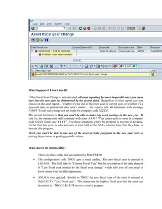 What happens if I don't run it?
If the Fiscal Year Change is not executed, all asset reporting becomes inoperable once you cross
over into the new year (as determined by the system date). Regardless of what report date you
choose on the asset report... whether it's the end of the prior year or current year, or whether it's a
year-end date or period-end date won't matter... the reports will all terminate with message
AB059 "Fiscal year change not yet made for company code XXXX".
The second limitation is that you won't be able to make any asset postings in the new year. If
you try, the transactions will terminate with error AA347 "You cannot post to asset in company
code XXXX fiscal year YYYY". For those situations where the program is not run in advance,
I'd bet that this error is what reminds at least half of the SAP customer base that they have to
execute this program.
Third, you won't be able to run any of the asset periodic programs in the new year such as
posting depreciation or posting periodic values.
What does it do (technically)?
There are three tables that are updated by RAJAWE00.
• The configuration table T093C gets a small update. The new fiscal year is entered in
LGJAHR. The field label is "Current Fiscal Year" but the description of the data element
is "Last fiscal year opened by the fiscal year change" which tells you all you need to
know about what the field represents.
• ANLB is also updated. Similar to T093C the new fiscal year of the asset is entered in
field LGJAN "Last fiscal year". This represents the highest fiscal year that the asset can
be posted to. T093C-LGJAHR serves a similar purpose.
 