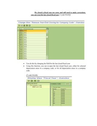 We closed a fiscal year too soon, and still need to make corrections,
you can reset the last closed fiscal year ( t code OAAQ)
• You do this by changing the field for the last closed fiscal year
• Using this function, you can re-open the last closed fiscal year, either for selected
depreciation areas in a company code, or for all depreciation areas in a company
code.
(T code OAAR)
 