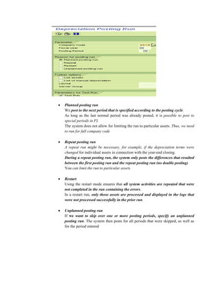 • Planned posting run
We post to the next period that is specified according to the posting cycle.
As long as the last normal period was already posted, it is possible to post to
special periods in FI.
The system does not allow for limiting the run to particular assets. Thus, we need
to run for full company code
• Repeat posting run
A repeat run might be necessary, for example, if the depreciation terms were
changed for individual assets in connection with the year-end closing.
During a repeat posting run, the system only posts the differences that resulted
between the first posting run and the repeat posting run (no double posting)
You can limit the run to particular assets
• Restart
Using the restart mode ensures that all system activities are repeated that were
not completed in the run containing the errors.
In a restart run, only those assets are processed and displayed in the logs that
were not processed successfully in the prior run.
• Unplanned posting run
If we want to skip over one or more posting periods, specify an unplanned
posting run. The system then posts for all periods that were skipped, as well as
for the period entered
 