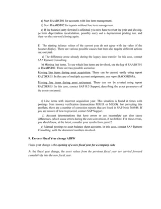 a) Start RAABST01 for accounts with line item management.
b) Start RAABST02 for reports without line item management.
c) If the balance carry forward is affected, you now have to reset the year-end closing,
perform depreciation recalculation, possibly carry out a depreciation posting run, and
then run the year-end closing again.
E. The starting balance values of the current year do not agree with the value of the
balance display. There are various possible causes that then also require different actions
on your part.
a) The difference arose already during the legacy data transfer. In this case, contact
SAP Remote Consulting.
b) Missing line items. To see which line items are involved, see the log of RAABST01
or RAABST02. There are two possible scenarios:
Missing line items during asset acquisition. These can be created easily using report
RACORR05. In the case of multiple account assignments, use report RACORR05A.
Missing line items during asset retirement. These can not be created using report
RACORR05. In this case, contact SAP R/3 Support, describing the exact parameters of
the asset concerned.
c) Line items with incorrect acquisition year. This situation is found at times with
postings from invoice verification (transactions MRHR or MIGO). For correcting this
problem, there are a number of correction reports that are listed in SAP Note 366848. If
you are unsure of how to proceed, contact SAP Support.
d) Account determinations that have errors or are incomplete can also cause
differences, which cause errors during the euro conversion, if not before. For these errors,
you should now, at the latest, consider your results from point 2.
e) Manual postings to asset balance sheet accounts. In this case, contact SAP Remote
Consulting, with the document numbers involved.
9. Execute Fiscal Year change AJRW
Fiscal year change is the opening of a new fiscal year for a company code
At the fiscal year change, the asset values from the previous fiscal year are carried forward
cumulatively into the new fiscal year.
 