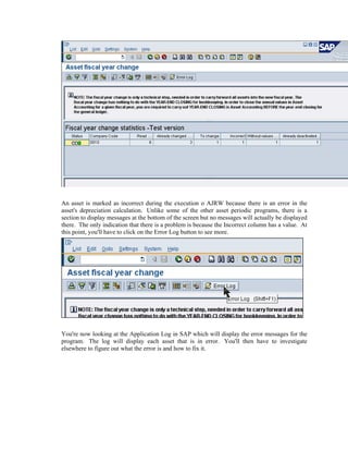 An asset is marked as incorrect during the execution o AJRW because there is an error in the
asset's depreciation calculation. Unlike some of the other asset periodic programs, there is a
section to display messages at the bottom of the screen but no messages will actually be displayed
there. The only indication that there is a problem is because the Incorrect column has a value. At
this point, you'll have to click on the Error Log button to see more.
You're now looking at the Application Log in SAP which will display the error messages for the
program. The log will display each asset that is in error. You'll then have to investigate
elsewhere to figure out what the error is and how to fix it.
 