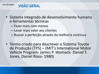 Lean Six Sigma
10
VISÃO GERAL
• Sistema integrado de desenvolvimento humano
e ferramentas técnicas
– Fazer mais com menos
– Levar mais valor aos clientes
– Buscar a perfeição através da melhoria contínua
• Termo criado para descrever o Sistema Toyota
de Produção (TPS) – (MIT’s International Motor
Vehicle Program- James P. Womack- Daniel T.
Jones, Daniel Roos- 1980)
 