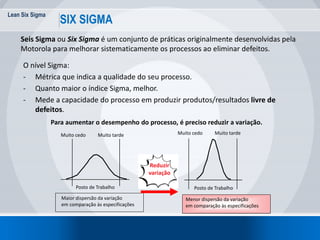Lean Six Sigma
10
SIX SIGMA
Seis Sigma ou Six Sigma é um conjunto de práticas originalmente desenvolvidas pela
Motorola para melhorar sistematicamente os processos ao eliminar defeitos.
O nível Sigma:
- Métrica que indica a qualidade do seu processo.
- Quanto maior o índice Sigma, melhor.
- Mede a capacidade do processo em produzir produtos/resultados livre de
defeitos.
Para aumentar o desempenho do processo, é preciso reduzir a variação.
Muito cedo Muito tarde
Posto de Trabalho
Muito cedo Muito tarde
Posto de Trabalho
Maior dispersão da variação
em comparação às especificações
Menor dispersão da variação
em comparação às especificações
Reduzir
variação
 