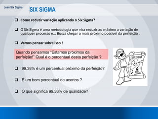 Lean Six Sigma
SIX SIGMA
 Como reduzir variação aplicando o Six Sigma?
 O Six Sigma é uma metodologia que visa reduzir ao máximo a variação de
qualquer processo e... Busca chegar o mais próximo possível da perfeição .
 Vamos pensar sobre isso !
Quando pensamos “Estamos próximos da
perfeição!” Qual é o percentual desta perfeição ?
 99,38% é um percentual próximo da perfeição?
 É um bom percentual de acertos ?
 O que significa 99,38% de qualidade?
 