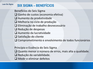 Lean Six Sigma
SIX SIGMA – BENEFÍCIOS
Benefícios do Seis Sigma
 Ganho de custos (economia efetiva)
 Aumento da produtividade
 Melhoria no ciclo de produção
 Eliminação de trabalho desnecessário
 Redução de despesas
 Aumento da lucratividade
 Satisfação do cliente
 Comprometimento e envolvimento de todos funcionários
Princípio e Essência do Seis Sigma
 Quanto menor o número de erros, mais alta a qualidade.
 Redução da variabilidade.
 Medir e eliminar defeitos
 