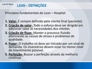 Lean Six Sigma
11
LEAN – DEFINIÇÕES
Princípios fundamentais do Lean – Hospital
1. Valor- É sempre definido pelo cliente final (paciente)
2. Criação de valor- Todo o esforço deve ser dirigido em
adicionar valor às necessidades dos clientes
3. Criação de fluxo- Manter o processo fluindo
eliminando as causas de atraso e problemas de
qualidade.
4. Puxar- O trabalho só deve ser iniciado por um sinal de
demanda. Os inventários devem estar no menor nível
de investimento possível.
5. Perfeição- Buscar a perfeição através da melhoria
contínua
 