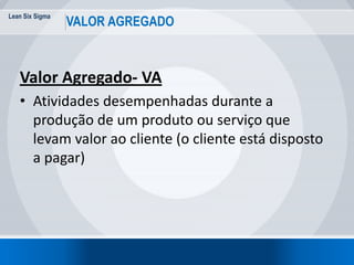 Lean Six Sigma
12
VALOR AGREGADO
Valor Agregado- VA
• Atividades desempenhadas durante a
produção de um produto ou serviço que
levam valor ao cliente (o cliente está disposto
a pagar)
 