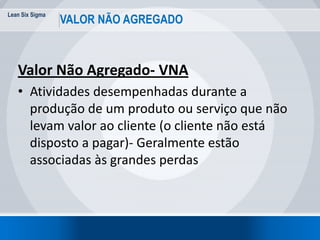 Lean Six Sigma
13
VALOR NÃO AGREGADO
Valor Não Agregado- VNA
• Atividades desempenhadas durante a
produção de um produto ou serviço que não
levam valor ao cliente (o cliente não está
disposto a pagar)- Geralmente estão
associadas às grandes perdas
 