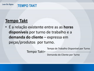 Lean Six Sigma
15
TEMPO TAKT
Tempo Takt
• É a relação existente entre as as horas
disponíveis por turno de trabalho e a
demanda do cliente – expressa em
peças/produtos por turno.
Tempo Takt=
Tempo de Trabalho Disponível por Turno
Demanda do Cliente por Turno
 