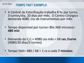 Lean Six Sigma
16
TEMPO TAKT EXEMPLO
• A Central de Esterilização trabalha 8 hs por turno,
3 turnos/dia, 20 dias por mês. O Centro Cirúrgico
demanda 4080 cxs de instrumentais por mês.
• Tempo disponível por turno= 8hs X60 minutos=
480 min
• Demanda do C.C.= 4080 cxs mês = 68 cxs /turno
(4080/20 dias/3 turnos)
• Tempo Takt= 480 / 68 = 1 cx a cada 7 minutos
 
