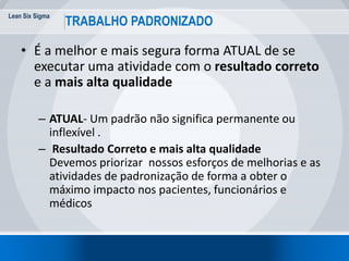 Lean Six Sigma
18
TRABALHO PADRONIZADO
• É a melhor e mais segura forma ATUAL de se
executar uma atividade com o resultado correto
e a mais alta qualidade
– ATUAL- Um padrão não significa permanente ou
inflexível .
– Resultado Correto e mais alta qualidade
Devemos priorizar nossos esforços de melhorias e as
atividades de padronização de forma a obter o
máximo impacto nos pacientes, funcionários e
médicos
 