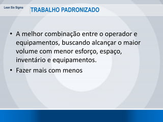 Lean Six Sigma
19
TRABALHO PADRONIZADO
• A melhor combinação entre o operador e
equipamentos, buscando alcançar o maior
volume com menor esforço, espaço,
inventário e equipamentos.
• Fazer mais com menos
 