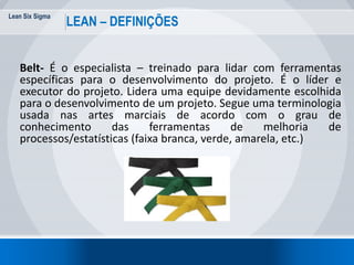 Lean Six Sigma
21
LEAN – DEFINIÇÕES
Belt- É o especialista – treinado para lidar com ferramentas
específicas para o desenvolvimento do projeto. É o líder e
executor do projeto. Lidera uma equipe devidamente escolhida
para o desenvolvimento de um projeto. Segue uma terminologia
usada nas artes marciais de acordo com o grau de
conhecimento das ferramentas de melhoria de
processos/estatísticas (faixa branca, verde, amarela, etc.)
 