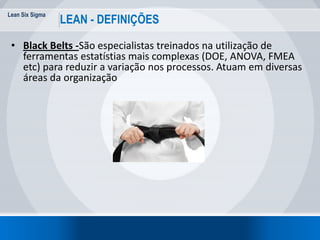 Lean Six Sigma
25
LEAN - DEFINIÇÕES
• Black Belts -São especialistas treinados na utilização de
ferramentas estatístias mais complexas (DOE, ANOVA, FMEA
etc) para reduzir a variação nos processos. Atuam em diversas
áreas da organização
 