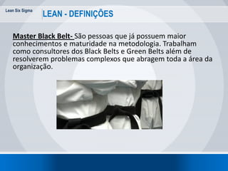 Lean Six Sigma
26
LEAN - DEFINIÇÕES
Master Black Belt- São pessoas que já possuem maior
conhecimentos e maturidade na metodologia. Trabalham
como consultores dos Black Belts e Green Belts além de
resolverem problemas complexos que abragem toda a área da
organização.
 