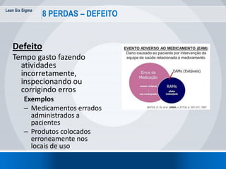 Lean Six Sigma
28
8 PERDAS – DEFEITO
Defeito
Tempo gasto fazendo
atividades
incorretamente,
inspecionando ou
corrigindo erros
Exemplos
– Medicamentos errados
administrados a
pacientes
– Produtos colocados
erroneamente nos
locais de uso
 