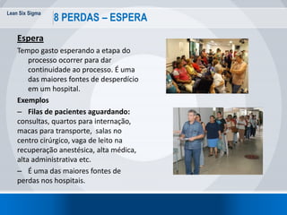 Lean Six Sigma
29
8 PERDAS – ESPERA
Espera
Tempo gasto esperando a etapa do
processo ocorrer para dar
continuidade ao processo. É uma
das maiores fontes de desperdício
em um hospital.
Exemplos
– Filas de pacientes aguardando:
consultas, quartos para internação,
macas para transporte, salas no
centro cirúrgico, vaga de leito na
recuperação anestésica, alta médica,
alta administrativa etc.
– É uma das maiores fontes de
perdas nos hospitais.
 
