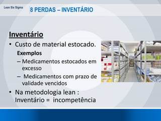 Lean Six Sigma
30
8 PERDAS – INVENTÁRIO
Inventário
• Custo de material estocado.
Exemplos
– Medicamentos estocados em
excesso
– Medicamentos com prazo de
validade vencidos
• Na metodologia lean :
Inventário = incompetência
 