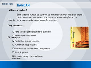 Lean Six Sigma
KANBAN
 O que é Kanban?
É um sistema puxado de controle de movimentação de material, o qual
compreende um mecanismo que dispara a movimentação de um
material de uma operação para a operação seguinte.
 Quando usar:
 Para sincronizar e organizar o trabalho
 Para nivelar inventário
 Flexibilizar a programação;
 Aumentar a capacidade;
Controlar visualmente em “tempo real”;
 Reduzir perdas
Diminiur espaços ocupados por
produtos
.
 Vantagens:
 