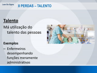 Lean Six Sigma
35
8 PERDAS – TALENTO
Talento
Má utilização do
talento das pessoas
Exemplos
– Enfermeiros
desempenhando
funções meramente
administrativas
 