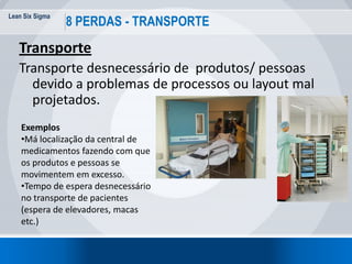 Lean Six Sigma
36
8 PERDAS - TRANSPORTE
Transporte
Transporte desnecessário de produtos/ pessoas
devido a problemas de processos ou layout mal
projetados.
Exemplos
•Má localização da central de
medicamentos fazendo com que
os produtos e pessoas se
movimentem em excesso.
•Tempo de espera desnecessário
no transporte de pacientes
(espera de elevadores, macas
etc.)
 