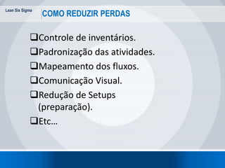 Lean Six Sigma
COMO REDUZIR PERDAS
Controle de inventários.
Padronização das atividades.
Mapeamento dos fluxos.
Comunicação Visual.
Redução de Setups
(preparação).
Etc…
 