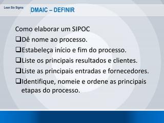 Lean Six Sigma
DMAIC – DEFINIR
Como elaborar um SIPOC
Dê nome ao processo.
Estabeleça início e fim do processo.
Liste os principais resultados e clientes.
Liste as principais entradas e fornecedores.
Identifique, nomeie e ordene as principais
etapas do processo.
 