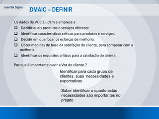 Lean Six Sigma
DMAIC – DEFINIR
Os dados da VOC ajudam a empresa a:
 Decidir quais produtos e serviços oferecer.
 Identificar caracteristicas críticas para produtos e serviços.
 Decidir em que focar os esforços de melhoria.
 Obter medidas de base da satisfação do cliente, para comparar com a
melhoria.
 Identificar os requisitos críticos para a satisfação do cliente.
Por que é importante ouvir a Voz do cliente ?
Identificar para cada grupo de
clientes, suas necessidades e
expectativas
Saber identificar o quanto estas
necessidades são importantes no
projeto
 