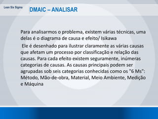 Lean Six Sigma
DMAIC – ANALISAR
Para analisarmos o problema, existem várias técnicas, uma
delas é o diagrama de causa e efeito/ Isikawa
Ele é desenhado para ilustrar claramente as várias causas
que afetam um processo por classificação e relação das
causas. Para cada efeito existem seguramente, inúmeras
categorias de causas. As causas principais podem ser
agrupadas sob seis categorias conhecidas como os "6 Ms":
Método, Mão-de-obra, Material, Meio Ambiente, Medição
e Máquina
 