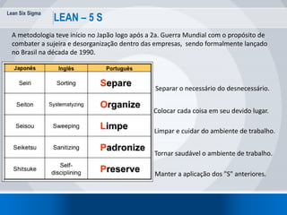 Lean Six Sigma
67
LEAN – 5 S
A metodologia teve início no Japão logo após a 2a. Guerra Mundial com o propósito de
combater a sujeira e desorganização dentro das empresas, sendo formalmente lançado
no Brasil na década de 1990.
Separar o necessário do desnecessário.
Colocar cada coisa em seu devido lugar.
Limpar e cuidar do ambiente de trabalho.
Tornar saudável o ambiente de trabalho.
Manter a aplicação dos "S" anteriores.
 