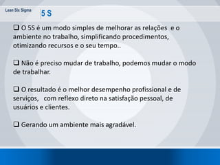Lean Six Sigma
5 S
 O 5S é um modo simples de melhorar as relações e o
ambiente no trabalho, simplificando procedimentos,
otimizando recursos e o seu tempo..
 Não é preciso mudar de trabalho, podemos mudar o modo
de trabalhar.
 O resultado é o melhor desempenho profissional e de
serviços, com reflexo direto na satisfação pessoal, de
usuários e clientes.
 Gerando um ambiente mais agradável.
 