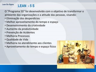Lean Six Sigma
69
LEAN - 5 S
O "Programa 5S" foi desenvolvido com o objetivo de transformar o
ambiente das organizações e a atitude das pessoas, visando:
• Eliminação dos desperdícios
• Melhor aproveitamento do tempo e espaço
• Desenvolvimento da criatividade
• Aumento da produtividade
• Prevenção de Acidentes
• Melhoria Processos
• Qualidade de Vida
• Melhoria no atendimento aos clientes
• Aproveitamento do tempo e espaço físico
 
