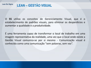Lean Six Sigma
70
LEAN – GESTÃO VISUAL
O 5S utiliza os conceitos de Gerenciamento Visual, que é o
estabelecimento de padrões visuais, para eliminar os desperdícios e
aumentar a qualidade e a produtividade.
É uma ferramenta capaz de transformar o local de trabalho em uma
imagem representativa da realidade, uma vez que o local onde existe a
Gestão Visual comunica-se por si mesmo - Comunicação visual é
conhecida como uma comunicação “sem palavras, sem voz”.
 