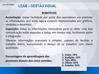 Lean Six Sigma
73
LEAN – GESTÃO VISUAL
BENEFÍCIOS
Assimilação: maior facilidade por parte dos operadores em assimilar
as informações, por estas agora estarem representadas por gráficos,
símbolos e desenhos;
Exposição: todas as informações necessárias para se obter uma boa
comunicação estão expostas a todos, em tempo real, facilitando assim
a integração.
Oferecer informações acessíveis e simples, capazes de facilitar o
trabalho diário, aumentando o desejo de se trabalhar com maior
qualidade;
Porcentagem de aprendizagem dos
processos através dos cinco sentidos:
1. Visão: 75%
2. Audição: 13%
3. Tato: 06%
4. Olfato: 03%
5. Paladar: 03%
 