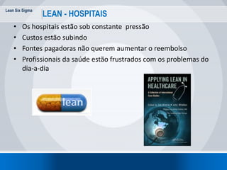 Lean Six Sigma
9
LEAN - HOSPITAIS
• Os hospitais estão sob constante pressão
• Custos estão subindo
• Fontes pagadoras não querem aumentar o reembolso
• Profissionais da saúde estão frustrados com os problemas do
dia-a-dia
 